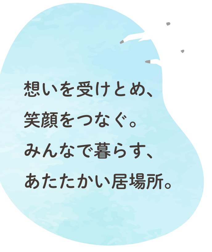 想いを受けとめ、笑顔をつなぐ。 みんなで暮らす、あたたかい居場所。